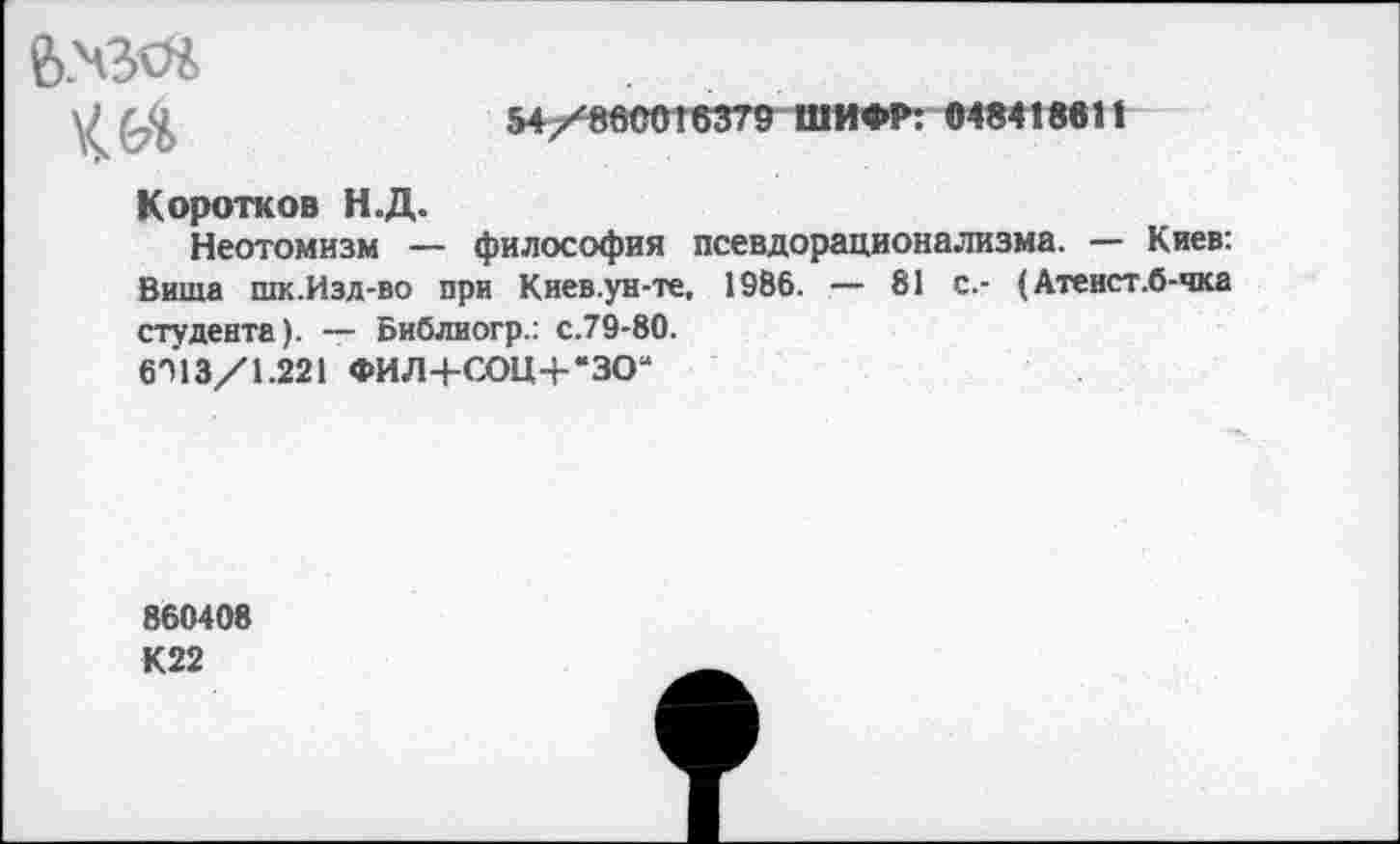 ﻿
54/8600’6379 ШИФР: <И8<1М1|
Коротков Н.Д.
Неотомизм — философия псевдорационализма. — Киев: Виша шк.Изд-во при Киев.ун-те, 1986. — 81 с.- (Атеист.б-чка студента). — Библиогр.: с.79-80.
6П13/1.221 ФИЛ+СОЦ+'ЗО“
860408
К22